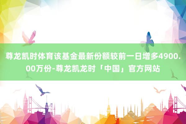 尊龙凯时体育该基金最新份额较前一日增多4900.00万份-尊龙凯龙时「中国」官方网站