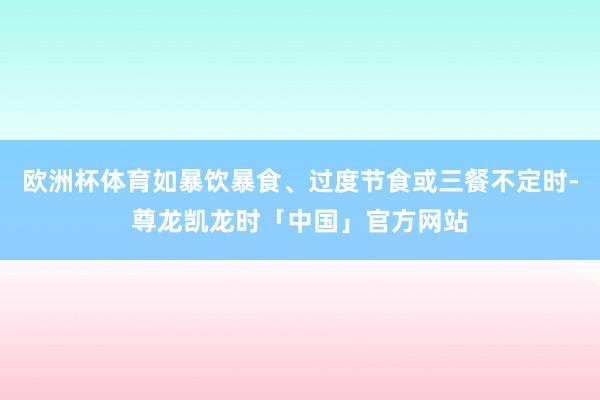 欧洲杯体育如暴饮暴食、过度节食或三餐不定时-尊龙凯龙时「中国」官方网站