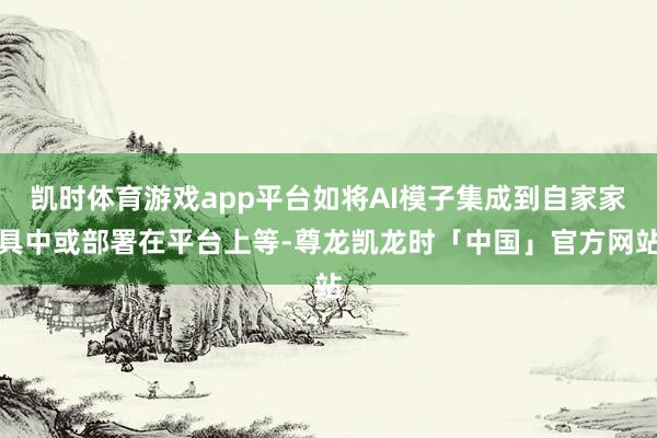 凯时体育游戏app平台如将AI模子集成到自家家具中或部署在平台上等-尊龙凯龙时「中国」官方网站