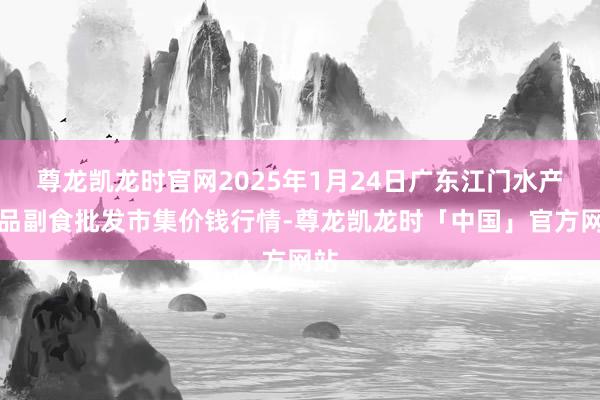 尊龙凯龙时官网2025年1月24日广东江门水产冻品副食批发市集价钱行情-尊龙凯龙时「中国」官方网站