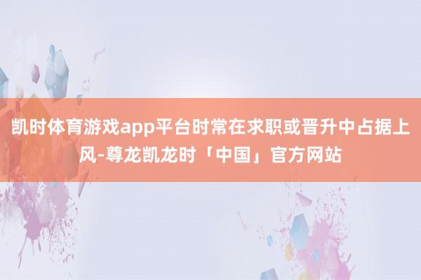 凯时体育游戏app平台时常在求职或晋升中占据上风-尊龙凯龙时「中国」官方网站