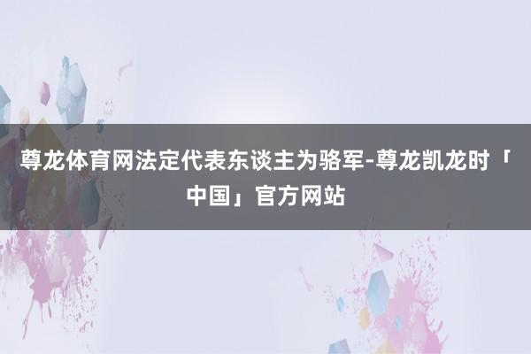 尊龙体育网法定代表东谈主为骆军-尊龙凯龙时「中国」官方网站