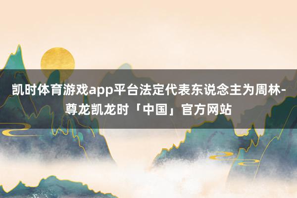 凯时体育游戏app平台法定代表东说念主为周林-尊龙凯龙时「中国」官方网站