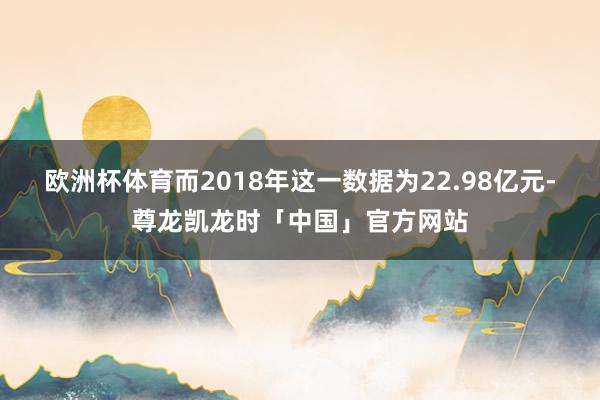 欧洲杯体育而2018年这一数据为22.98亿元-尊龙凯龙时「中国」官方网站