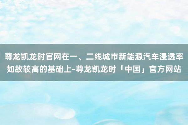 尊龙凯龙时官网在一、二线城市新能源汽车浸透率如故较高的基础上-尊龙凯龙时「中国」官方网站