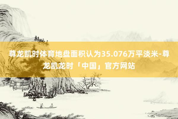 尊龙凯时体育地盘面积认为35.076万平淡米-尊龙凯龙时「中国」官方网站