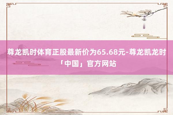 尊龙凯时体育正股最新价为65.68元-尊龙凯龙时「中国」官方网站