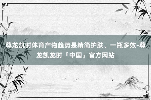 尊龙凯时体育产物趋势是精简护肤、一瓶多效-尊龙凯龙时「中国」官方网站