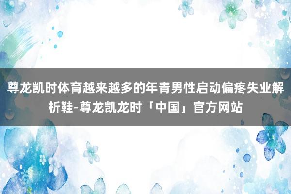 尊龙凯时体育越来越多的年青男性启动偏疼失业解析鞋-尊龙凯龙时「中国」官方网站