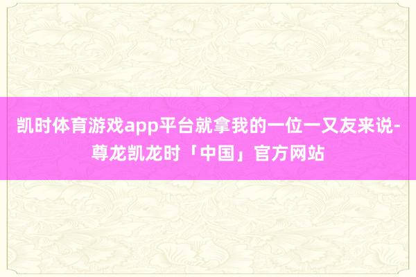 凯时体育游戏app平台就拿我的一位一又友来说-尊龙凯龙时「中国」官方网站
