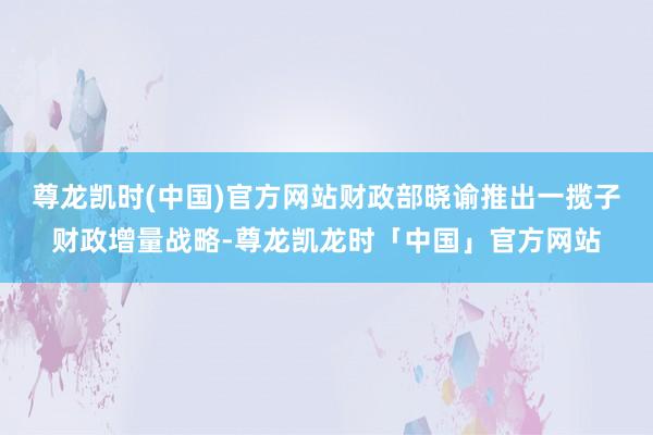 尊龙凯时(中国)官方网站财政部晓谕推出一揽子财政增量战略-尊龙凯龙时「中国」官方网站