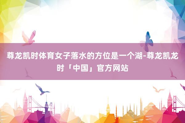 尊龙凯时体育女子落水的方位是一个湖-尊龙凯龙时「中国」官方网站