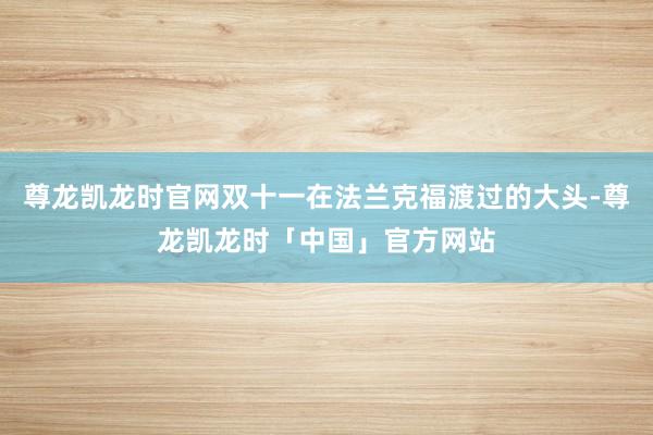 尊龙凯龙时官网双十一在法兰克福渡过的大头-尊龙凯龙时「中国」官方网站