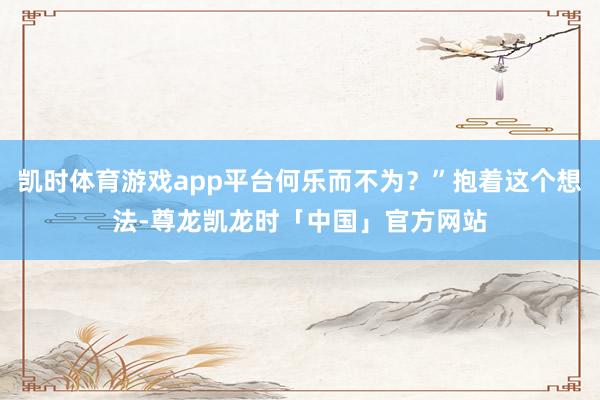 凯时体育游戏app平台何乐而不为？”抱着这个想法-尊龙凯龙时「中国」官方网站