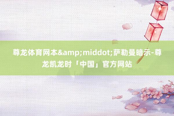 尊龙体育网本&middot;萨勒曼暗示-尊龙凯龙时「中国」官方网站