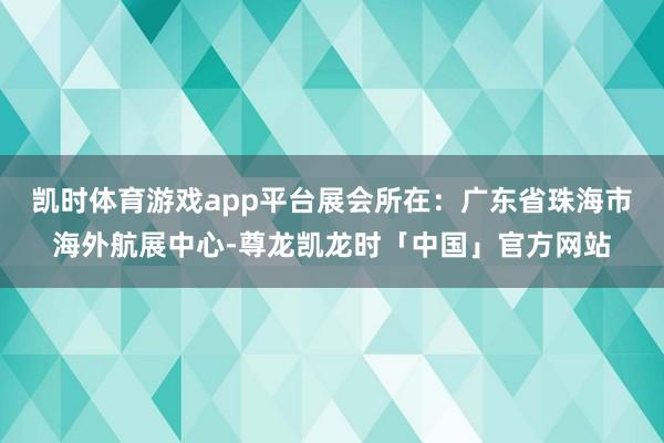 凯时体育游戏app平台展会所在：广东省珠海市海外航展中心-尊龙凯龙时「中国」官方网站