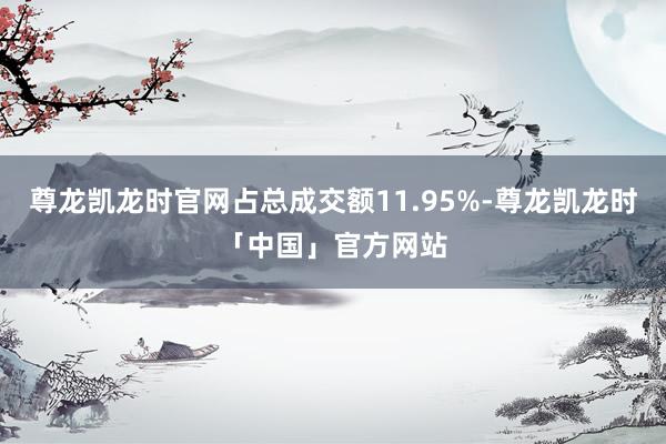 尊龙凯龙时官网占总成交额11.95%-尊龙凯龙时「中国」官方网站