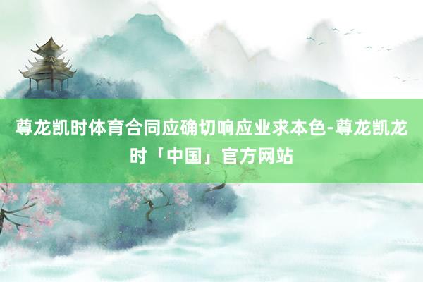 尊龙凯时体育合同应确切响应业求本色-尊龙凯龙时「中国」官方网站