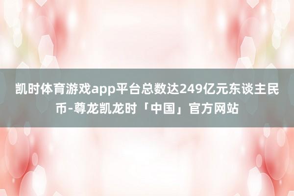 凯时体育游戏app平台总数达249亿元东谈主民币-尊龙凯龙时「中国」官方网站