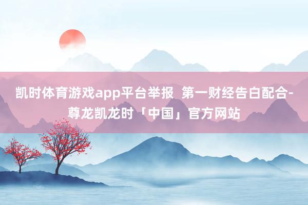 凯时体育游戏app平台举报  第一财经告白配合-尊龙凯龙时「中国」官方网站