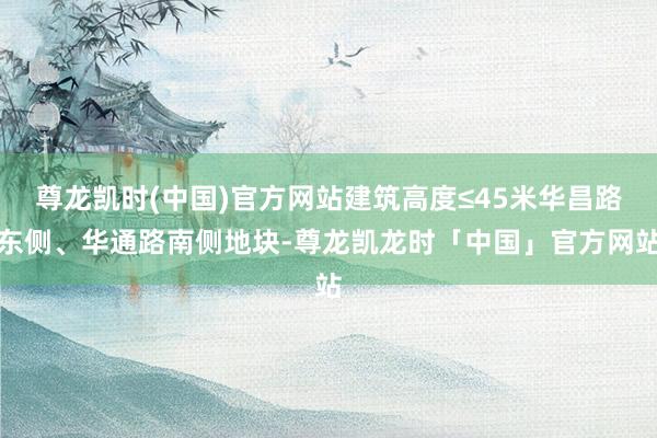 尊龙凯时(中国)官方网站建筑高度≤45米华昌路东侧、华通路南侧地块-尊龙凯龙时「中国」官方网站
