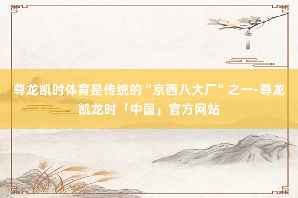 尊龙凯时体育是传统的“京西八大厂”之一-尊龙凯龙时「中国」官方网站