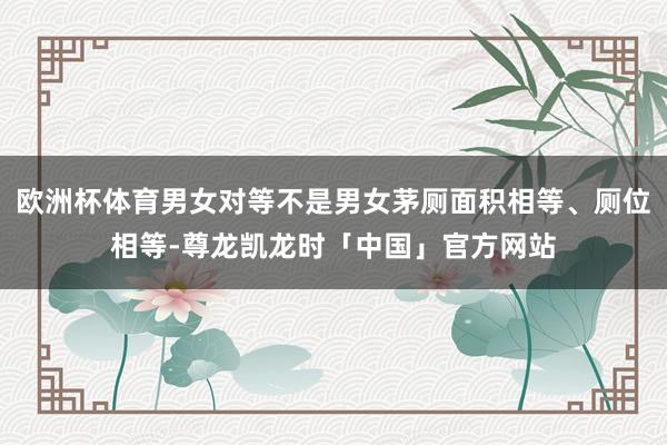欧洲杯体育男女对等不是男女茅厕面积相等、厕位相等-尊龙凯龙时「中国」官方网站