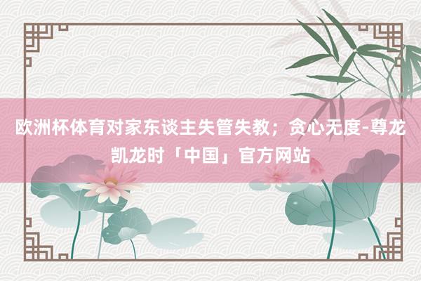 欧洲杯体育对家东谈主失管失教；贪心无度-尊龙凯龙时「中国」官方网站