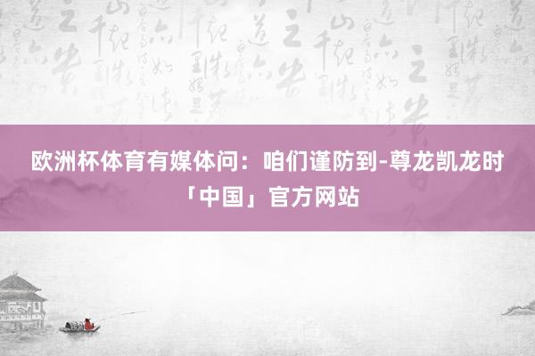 欧洲杯体育　　有媒体问：咱们谨防到-尊龙凯龙时「中国」官方网站