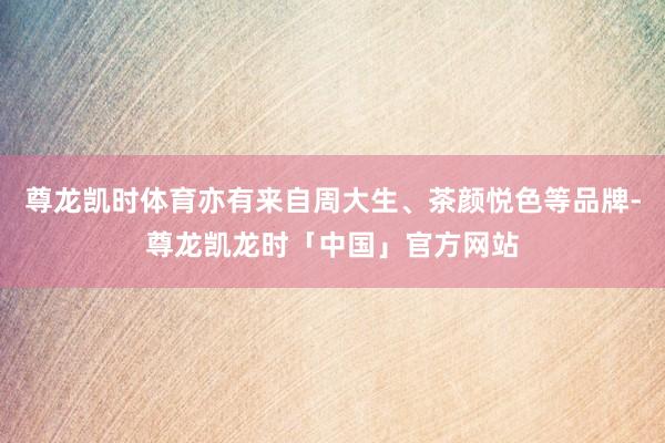 尊龙凯时体育亦有来自周大生、茶颜悦色等品牌-尊龙凯龙时「中国」官方网站