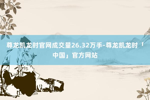 尊龙凯龙时官网成交量26.32万手-尊龙凯龙时「中国」官方网站