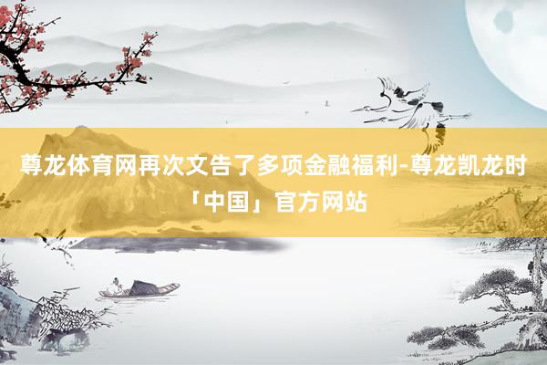 尊龙体育网再次文告了多项金融福利-尊龙凯龙时「中国」官方网站