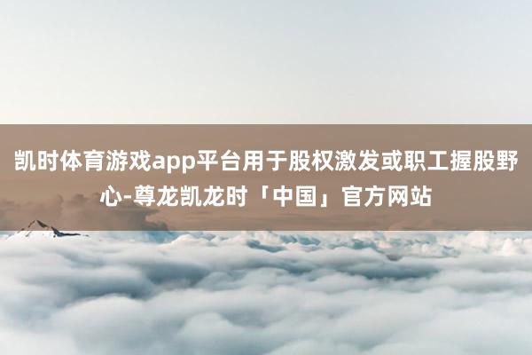 凯时体育游戏app平台用于股权激发或职工握股野心-尊龙凯龙时「中国」官方网站