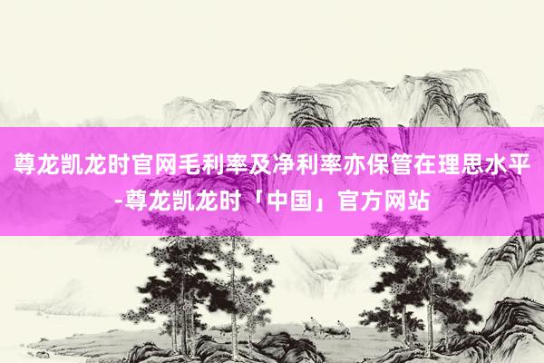 尊龙凯龙时官网毛利率及净利率亦保管在理思水平-尊龙凯龙时「中国」官方网站