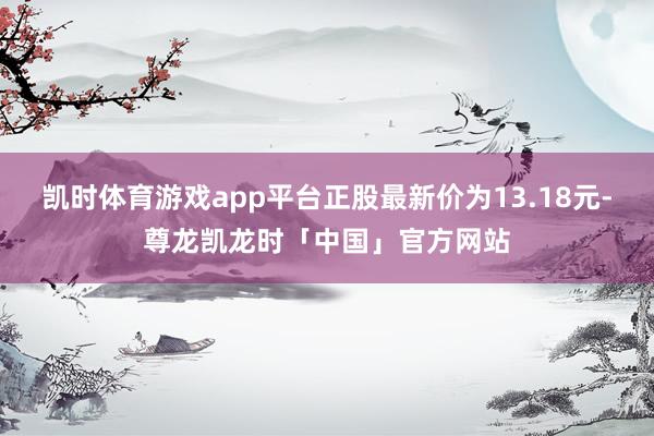 凯时体育游戏app平台正股最新价为13.18元-尊龙凯龙时「中国」官方网站