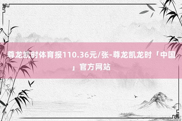 尊龙凯时体育报110.36元/张-尊龙凯龙时「中国」官方网站