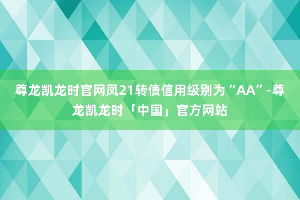 尊龙凯龙时官网凤21转债信用级别为“AA”-尊龙凯龙时「中国」官方网站
