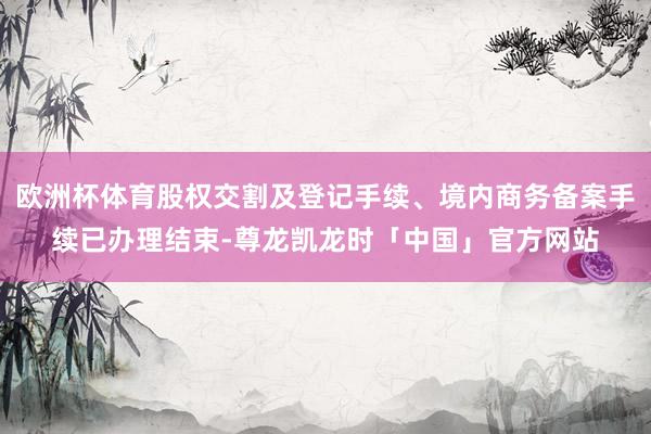欧洲杯体育股权交割及登记手续、境内商务备案手续已办理结束-尊龙凯龙时「中国」官方网站