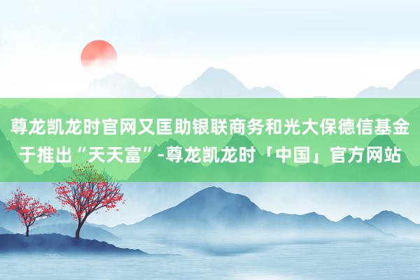 尊龙凯龙时官网又匡助银联商务和光大保德信基金于推出“天天富”-尊龙凯龙时「中国」官方网站