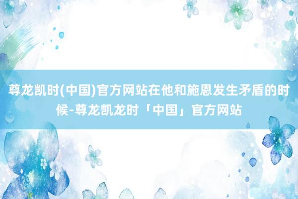 尊龙凯时(中国)官方网站在他和施恩发生矛盾的时候-尊龙凯龙时「中国」官方网站
