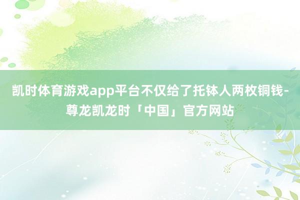 凯时体育游戏app平台不仅给了托钵人两枚铜钱-尊龙凯龙时「中国」官方网站