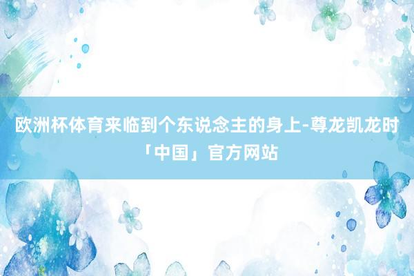 欧洲杯体育来临到个东说念主的身上-尊龙凯龙时「中国」官方网站