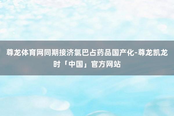尊龙体育网同期接济氯巴占药品国产化-尊龙凯龙时「中国」官方网站