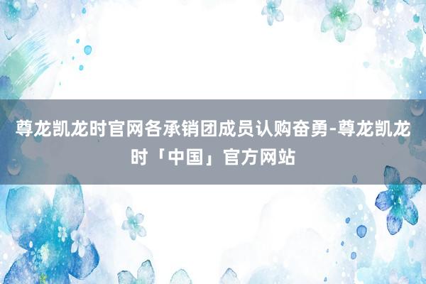 尊龙凯龙时官网各承销团成员认购奋勇-尊龙凯龙时「中国」官方网站