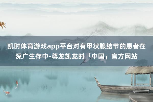 凯时体育游戏app平台对有甲状腺结节的患者在深广生存中-尊龙凯龙时「中国」官方网站