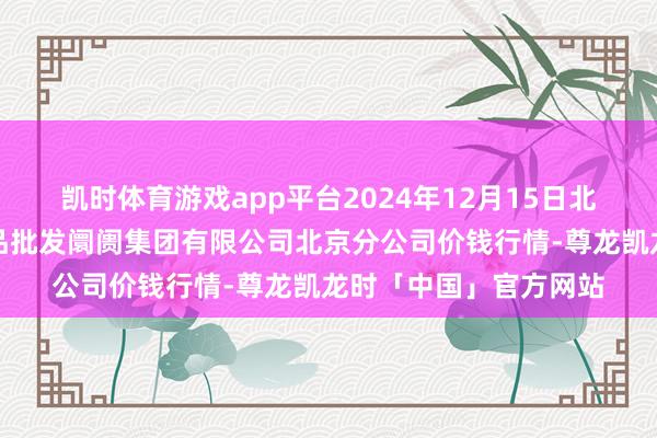 凯时体育游戏app平台2024年12月15日北京顺鑫石门海外农居品批发阛阓集团有限公司北京分公司价钱行情-尊龙凯龙时「中国」官方网站