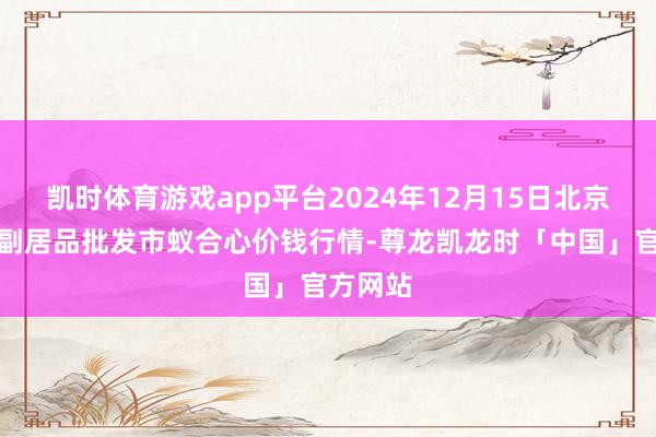 凯时体育游戏app平台2024年12月15日北京水屯农副居品批发市蚁合心价钱行情-尊龙凯龙时「中国」官方网站