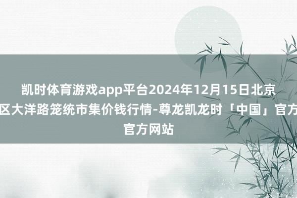 凯时体育游戏app平台2024年12月15日北京向阳区大洋路笼统市集价钱行情-尊龙凯龙时「中国」官方网站