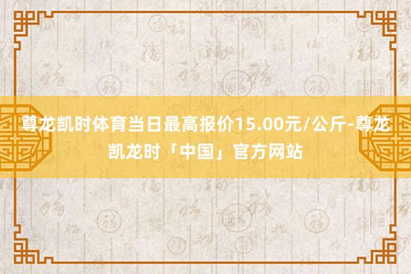 尊龙凯时体育当日最高报价15.00元/公斤-尊龙凯龙时「中国」官方网站