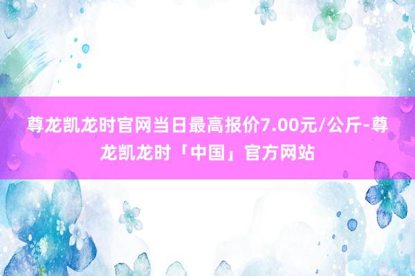 尊龙凯龙时官网当日最高报价7.00元/公斤-尊龙凯龙时「中国」官方网站